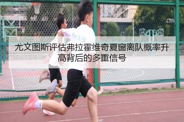 尤文图斯评估弗拉霍维奇夏窗离队概率升高背后的多重信号